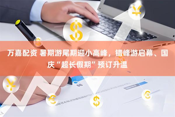 万嘉配资 暑期游尾期迎小高峰，错峰游启幕、国庆“超长假期”预订升温