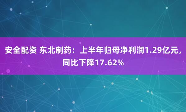 安全配资 东北制药：上半年归母净利润1.29亿元，同比下降17.62%