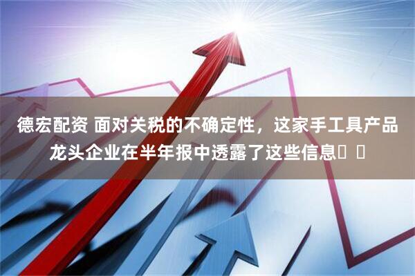 德宏配资 面对关税的不确定性，这家手工具产品龙头企业在半年报中透露了这些信息⋯⋯