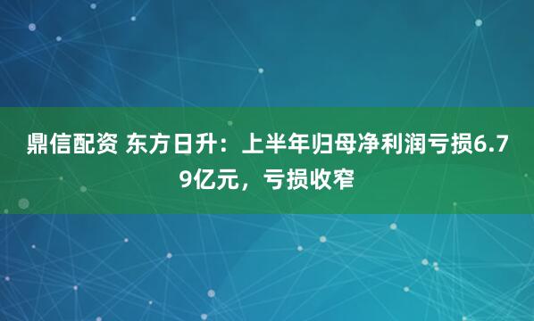 鼎信配资 东方日升：上半年归母净利润亏损6.79亿元，亏损收窄