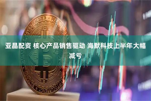 亚晶配资 核心产品销售驱动 海默科技上半年大幅减亏