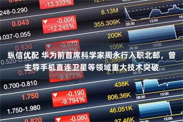 纵信优配 华为前首席科学家周永行入职北邮，曾主导手机直连卫星等领域重大技术突破