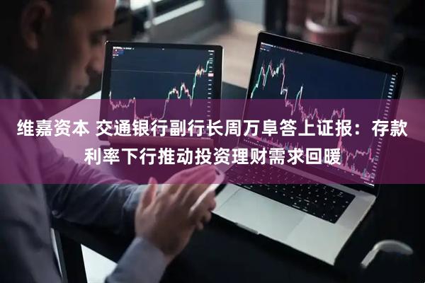 维嘉资本 交通银行副行长周万阜答上证报：存款利率下行推动投资理财需求回暖