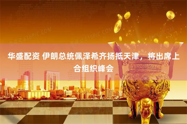 华盛配资 伊朗总统佩泽希齐扬抵天津，将出席上合组织峰会