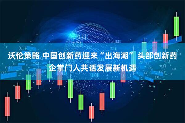 沃伦策略 中国创新药迎来“出海潮” 头部创新药企掌门人共话发展新机遇