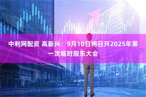 中利网配资 高新兴：9月10日将召开2025年第一次临时股东大会