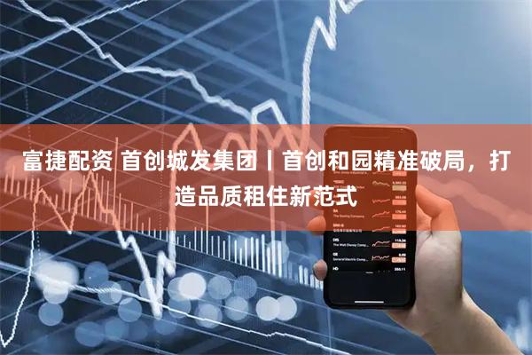 富捷配资 首创城发集团丨首创和园精准破局，打造品质租住新范式