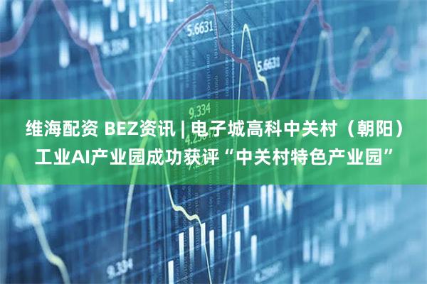维海配资 BEZ资讯 | 电子城高科中关村（朝阳）工业AI产业园成功获评“中关村特色产业园”