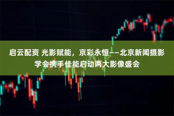 启云配资 光影赋能，京彩永恒——北京新闻摄影学会携手佳能启动两大影像盛会