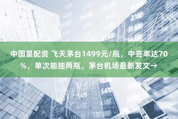 中国星配资 飞天茅台1499元/瓶，中签率达70%，单次能抽两瓶，茅台机场最新发文→