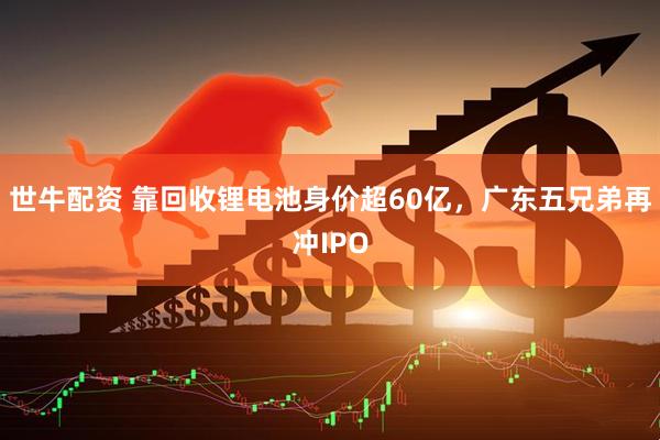 世牛配资 靠回收锂电池身价超60亿，广东五兄弟再冲IPO