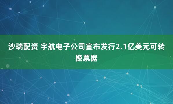 沙瑞配资 宇航电子公司宣布发行2.1亿美元可转换票据