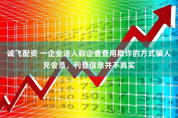 诚飞配资 一企业法人称企查查用欺诈的方式骗人充会员，刊登信息并不真实