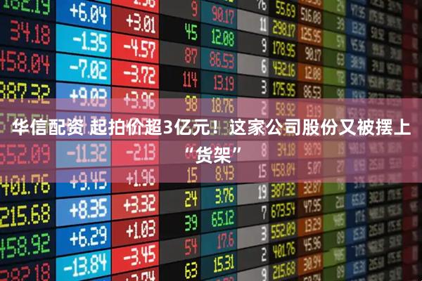 华信配资 起拍价超3亿元！这家公司股份又被摆上“货架”