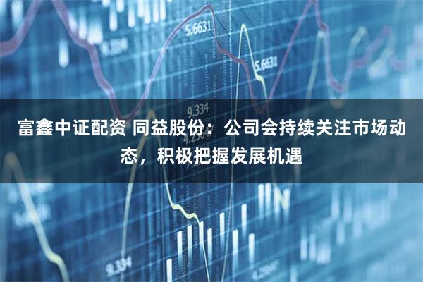 富鑫中证配资 同益股份：公司会持续关注市场动态，积极把握发展机遇