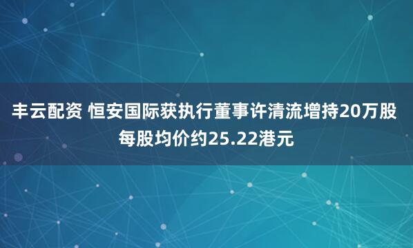 丰云配资 恒安国际获执行董事许清流增持20万股 每股均价约25.22港元