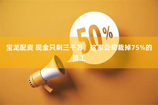 宝龙配资 现金只剩三千万，这家公司裁掉75%的员工