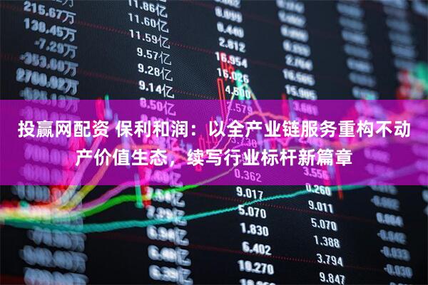 投赢网配资 保利和润：以全产业链服务重构不动产价值生态，续写行业标杆新篇章