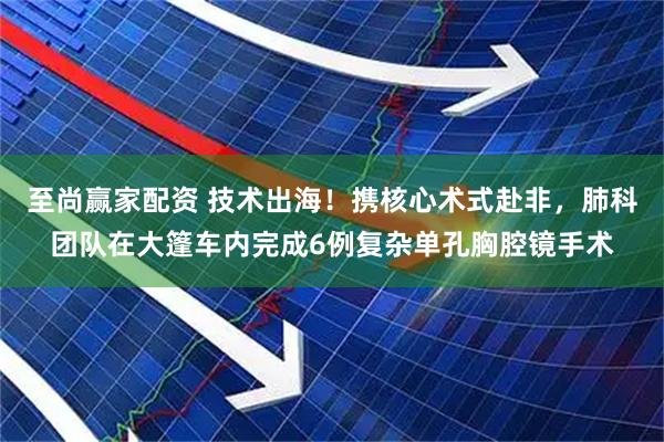 至尚赢家配资 技术出海！携核心术式赴非，肺科团队在大篷车内完成6例复杂单孔胸腔镜手术