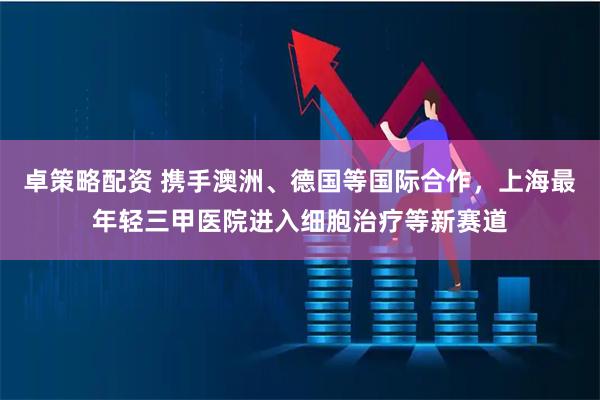 卓策略配资 携手澳洲、德国等国际合作，上海最年轻三甲医院进入细胞治疗等新赛道
