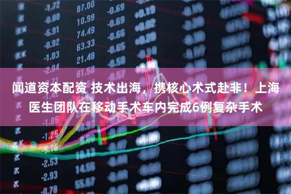 闻道资本配资 技术出海，携核心术式赴非！上海医生团队在移动手术车内完成6例复杂手术