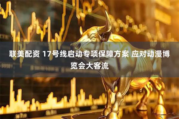 联美配资 17号线启动专项保障方案 应对动漫博览会大客流