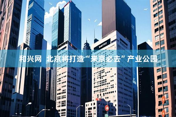 和兴网  北京将打造“来京必去”产业公园