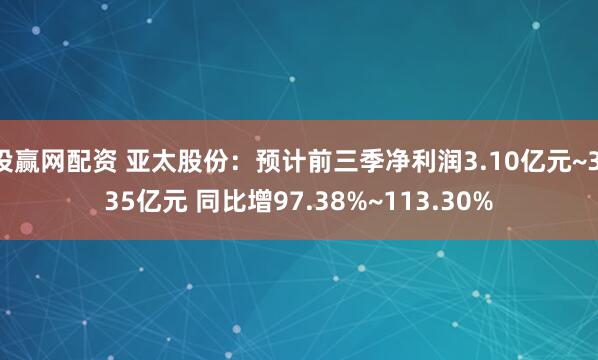 投赢网配资 亚太股份：预计前三季净利润3.10亿元~3.35亿元 同比增97.38%~113.30%
