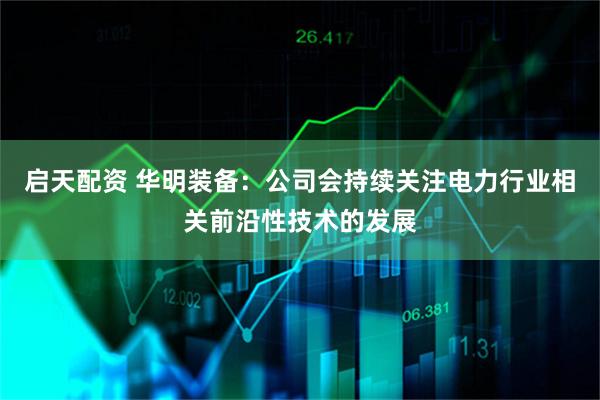 启天配资 华明装备：公司会持续关注电力行业相关前沿性技术的发展