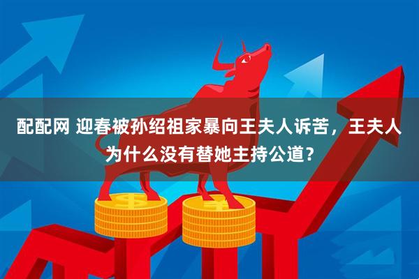 配配网 迎春被孙绍祖家暴向王夫人诉苦，王夫人为什么没有替她主持公道？