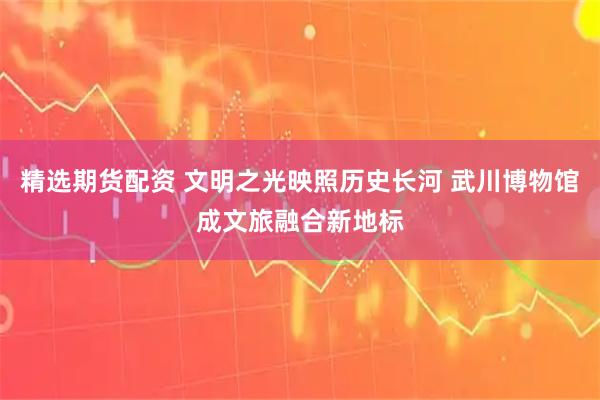 精选期货配资 文明之光映照历史长河 武川博物馆成文旅融合新地标