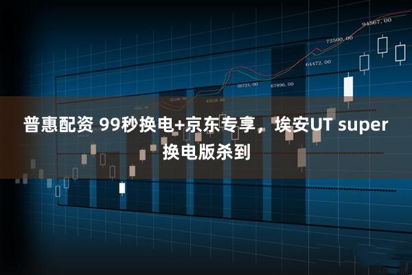 普惠配资 99秒换电+京东专享，埃安UT super换电版杀到