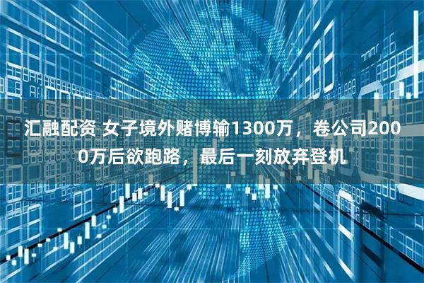 汇融配资 女子境外赌博输1300万，卷公司2000万后欲跑路，最后一刻放弃登机