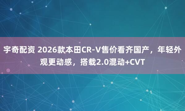 宇奇配资 2026款本田CR-V售价看齐国产,年轻外观更动感,搭载2.0混动+CVT
