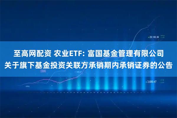 至高网配资 农业ETF: 富国基金管理有限公司关于旗下基金投资关联方承销期内承销证券的公告