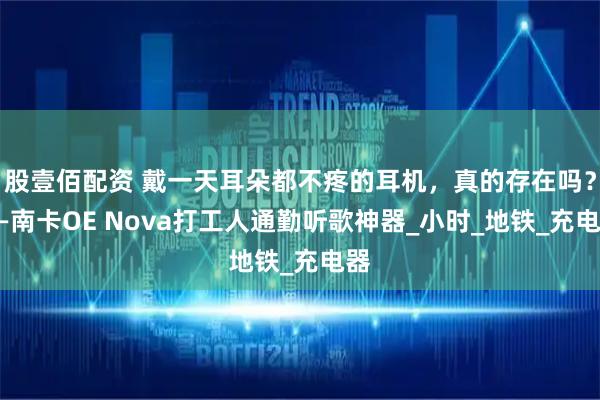 股壹佰配资 戴一天耳朵都不疼的耳机,真的存在吗?——南卡OE Nova打工人通勤听歌神器_小时_地铁_充电器
