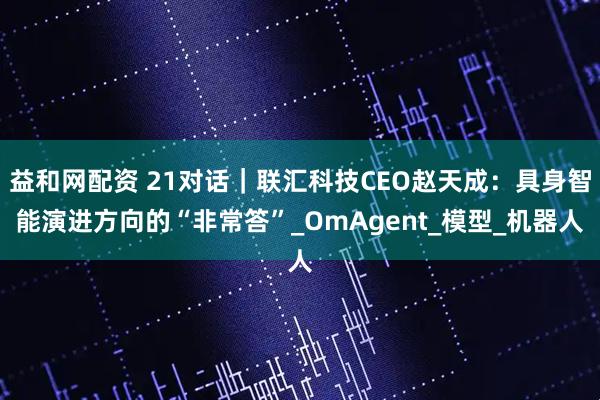 益和网配资 21对话|联汇科技CEO赵天成:具身智能演进方向的“非常答”_OmAgent_模型_机器人