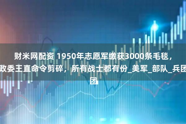 财米网配资 1950年志愿军缴获3000条毛毯，政委王直命令剪碎，所有战士都有份_美军_部队_兵团