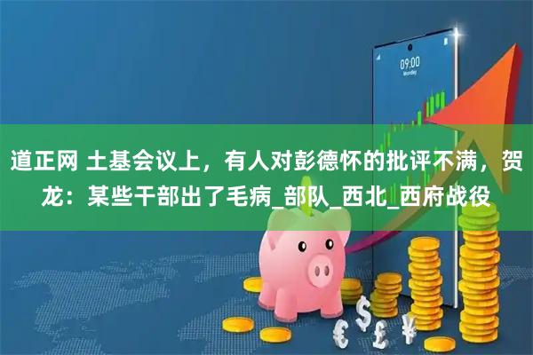道正网 土基会议上，有人对彭德怀的批评不满，贺龙：某些干部出了毛病_部队_西北_西府战役