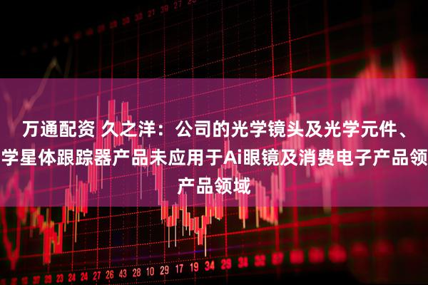 万通配资 久之洋：公司的光学镜头及光学元件、光学星体跟踪器产品未应用于Ai眼镜及消费电子产品领域