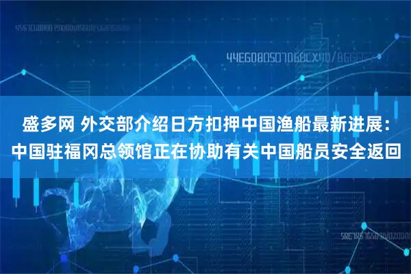 盛多网 外交部介绍日方扣押中国渔船最新进展：中国驻福冈总领馆正在协助有关中国船员安全返回