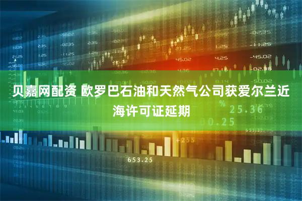 贝嘉网配资 欧罗巴石油和天然气公司获爱尔兰近海许可证延期