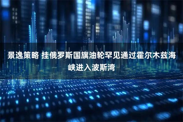 景逸策略 挂俄罗斯国旗油轮罕见通过霍尔木兹海峡进入波斯湾